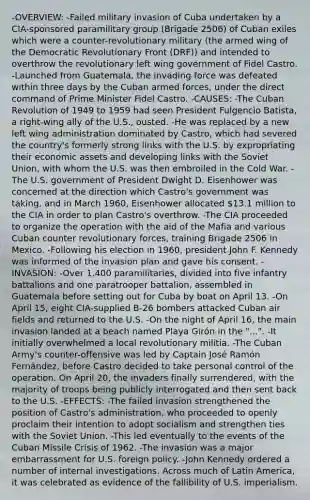 -OVERVIEW: -Failed military invasion of Cuba undertaken by a CIA-sponsored paramilitary group (Brigade 2506) of Cuban exiles which were a counter-revolutionary military (the armed wing of the Democratic Revolutionary Front (DRF)) and intended to overthrow the revolutionary left wing government of Fidel Castro. -Launched from Guatemala, the invading force was defeated within three days by the Cuban armed forces, under the direct command of Prime Minister Fidel Castro. -CAUSES: -The Cuban Revolution of 1949 to 1959 had seen President Fulgencio Batista, a right-wing ally of the U.S., ousted. -He was replaced by a new left wing administration dominated by Castro, which had severed the country's formerly strong links with the U.S. by expropriating their economic assets and developing links with the Soviet Union, with whom the U.S. was then embroiled in the Cold War. -The U.S. government of President Dwight D. Eisenhower was concerned at the direction which Castro's government was taking, and in March 1960, Eisenhower allocated 13.1 million to the CIA in order to plan Castro's overthrow. -The CIA proceeded to organize the operation with the aid of the Mafia and various Cuban counter revolutionary forces, training Brigade 2506 in Mexico. -Following his election in 1960, president John F. Kennedy was informed of the invasion plan and gave his consent. -INVASION: -Over 1,400 paramilitaries, divided into five infantry battalions and one paratrooper battalion, assembled in Guatemala before setting out for Cuba by boat on April 13. -On April 15, eight CIA-supplied B-26 bombers attacked Cuban air fields and returned to the U.S. -On the night of April 16, the main invasion landed at a beach named Playa Girón in the "...". -It initially overwhelmed a local revolutionary militia. -The Cuban Army's counter-offensive was led by Captain José Ramón Fernández, before Castro decided to take personal control of the operation. On April 20, the invaders finally surrendered, with the majority of troops being publicly interrogated and then sent back to the U.S. -EFFECTS: -The failed invasion strengthened the position of Castro's administration, who proceeded to openly proclaim their intention to adopt socialism and strengthen ties with the Soviet Union. -This led eventually to the events of the Cuban Missile Crisis of 1962. -The invasion was a major embarrassment for U.S. foreign policy. -John Kennedy ordered a number of internal investigations. Across much of Latin America, it was celebrated as evidence of the fallibility of U.S. imperialism.