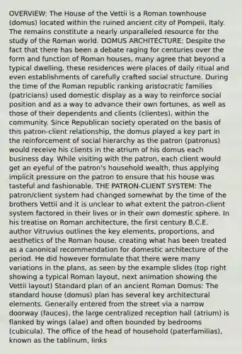OVERVIEW: The House of the Vettii is a Roman townhouse (domus) located within the ruined ancient city of Pompeii, Italy. The remains constitute a nearly unparalleled resource for the study of the Roman world. DOMUS ARCHITECTURE: Despite the fact that there has been a debate raging for centuries over the form and function of Roman houses, many agree that beyond a typical dwelling, these residences were places of daily ritual and even establishments of carefully crafted social structure. During the time of the Roman republic ranking aristocratic families (patricians) used domestic display as a way to reinforce social position and as a way to advance their own fortunes, as well as those of their dependents and clients (clientes), within the community. Since Republican society operated on the basis of this patron-client relationship, the domus played a key part in the reinforcement of social hierarchy as the patron (patronus) would receive his clients in the atrium of his domus each business day. While visiting with the patron, each client would get an eyeful of the patron's household wealth, thus applying implicit pressure on the patron to ensure that his house was tasteful and fashionable. THE PATRON-CLIENT SYSTEM: The patron/client system had changed somewhat by the time of the brothers Vettii and it is unclear to what extent the patron-client system factored in their lives or in their own domestic sphere. In his treatise on Roman architecture, the first century B.C.E. author Vitruvius outlines the key elements, proportions, and aesthetics of the Roman house, creating what has been treated as a canonical recommendation for domestic architecture of the period. He did however formulate that there were many variations in the plans, as seen by the example slides (top right showing a typical Roman layout, next animation showing the Vettii layout) Standard plan of an ancient Roman Domus: The standard house (domus) plan has several key architectural elements. Generally entered from the street via a narrow doorway (fauces), the large centralized reception hall (atrium) is flanked by wings (alae) and often bounded by bedrooms (cubicula). The office of the head of household (paterfamilias), known as the tablinum, links