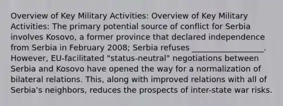 Overview of Key Military Activities: Overview of Key Military Activities: The primary potential source of conflict for Serbia involves Kosovo, a former province that declared independence from Serbia in February 2008; Serbia refuses __________________. However, EU-facilitated "status-neutral" negotiations between Serbia and Kosovo have opened the way for a normalization of bilateral relations. This, along with improved relations with all of Serbia's neighbors, reduces the prospects of inter-state war risks.