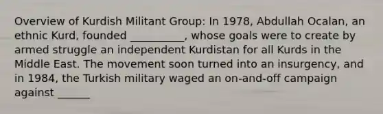 Overview of Kurdish Militant Group: In 1978, Abdullah Ocalan, an ethnic Kurd, founded __________, whose goals were to create by armed struggle an independent Kurdistan for all Kurds in the Middle East. The movement soon turned into an insurgency, and in 1984, the Turkish military waged an on-and-off campaign against ______