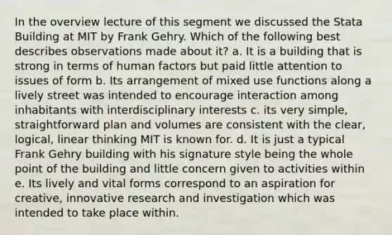 In the overview lecture of this segment we discussed the Stata Building at MIT by Frank Gehry. Which of the following best describes observations made about it? a. It is a building that is strong in terms of human factors but paid little attention to issues of form b. Its arrangement of mixed use functions along a lively street was intended to encourage interaction among inhabitants with interdisciplinary interests c. its very simple, straightforward plan and volumes are consistent with the clear, logical, linear thinking MIT is known for. d. It is just a typical Frank Gehry building with his signature style being the whole point of the building and little concern given to activities within e. Its lively and vital forms correspond to an aspiration for creative, innovative research and investigation which was intended to take place within.