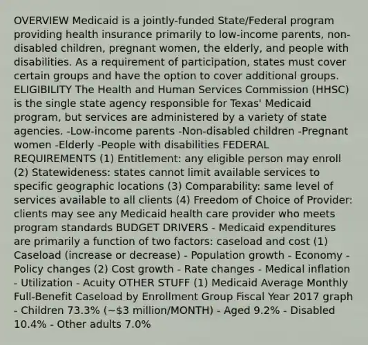 OVERVIEW Medicaid is a jointly-funded State/Federal program providing health insurance primarily to low-income parents, non-disabled children, pregnant women, the elderly, and people with disabilities. As a requirement of participation, states must cover certain groups and have the option to cover additional groups. ELIGIBILITY The Health and Human Services Commission (HHSC) is the single state agency responsible for Texas' Medicaid program, but services are administered by a variety of state agencies. -Low-income parents -Non-disabled children -Pregnant women -Elderly -People with disabilities FEDERAL REQUIREMENTS (1) Entitlement: any eligible person may enroll (2) Statewideness: states cannot limit available services to specific geographic locations (3) Comparability: same level of services available to all clients (4) Freedom of Choice of Provider: clients may see any Medicaid health care provider who meets program standards BUDGET DRIVERS - Medicaid expenditures are primarily a function of two factors: caseload and cost (1) Caseload (increase or decrease) - Population growth - Economy - Policy changes (2) Cost growth - Rate changes - Medical inflation - Utilization - Acuity OTHER STUFF (1) Medicaid Average Monthly Full-Benefit Caseload by Enrollment Group Fiscal Year 2017 graph - Children 73.3% (~3 million/MONTH) - Aged 9.2% - Disabled 10.4% - Other adults 7.0%