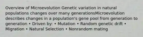 Overview of Microevolution Genetic variation in natural populations changes over many generationsMicroevolution describes changes in a population's gene pool from generation to generation • Driven by: • Mutation • Random genetic drift • Migration • Natural Selection • Nonrandom mating