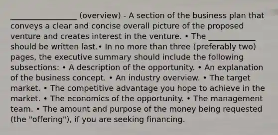 _________________ (overview) - A section of the business plan that conveys a clear and concise overall picture of the proposed venture and creates interest in the venture. • The ____________ should be written last.• In no <a href='https://www.questionai.com/knowledge/keWHlEPx42-more-than' class='anchor-knowledge'>more than</a> three (preferably two) pages, the executive summary should include the following subsections: • A description of the opportunity. • An explanation of the business concept. • An industry overview. • The target market. • The competitive advantage you hope to achieve in the market. • The economics of the opportunity. • The management team. • The amount and purpose of the money being requested (the "offering"), if you are seeking financing.