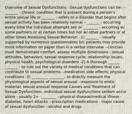 Overview of Sexual Dysfunctions: -Sexual dysfunctions can be- --_______ - chronic condition that is present during a person's entire sexual life or _______ - refers to a disorder that begins after sexual activity has been relatively normal --_______ - occurring every time the individual attempts sex or ________ - occurring w/ some partners or at certain times but not w/ other partners or at other times Assessing Sexual Behavior: -1) _______ - usually supported by numerous questionnaires b/c patients may provide more information on paper than in a verbal interview --clinician must demonstrate comfort, assess multiple dimensions - sexual attitudes, behaviors, sexual response cycle, relationship issues, physical health, psychological disorders -2) A thorough ______ _______ - to rule out the variety of medical conditions that can contribute to sexual problems --medication side effects; physical conditions -3) _________ ________- to directly measure the physiological aspects of sexual arousal --exposure to erotic material; sexual arousal response Causes and Treatment of Sexual Dysfunction: -individual sexual dysfunctions seldom occur alone - usually 2+ -________ --physical disease/medical illness - diabetes, heart attacks --prescription medications - major cause of sexual dysfunction --alcohol and drugs