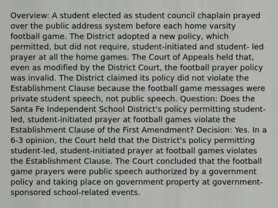 Overview: A student elected as student council chaplain prayed over the public address system before each home varsity football game. The District adopted a new policy, which permitted, but did not require, student-initiated and student- led prayer at all the home games. The Court of Appeals held that, even as modified by the District Court, the football prayer policy was invalid. The District claimed its policy did not violate the Establishment Clause because the football game messages were private student speech, not public speech. Question: Does the Santa Fe Independent School District's policy permitting student-led, student-initiated prayer at football games violate the Establishment Clause of the First Amendment? Decision: Yes. In a 6-3 opinion, the Court held that the District's policy permitting student-led, student-initiated prayer at football games violates the Establishment Clause. The Court concluded that the football game prayers were public speech authorized by a government policy and taking place on government property at government-sponsored school-related events.