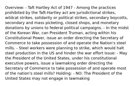 Overview: - Taft Hartley Act of 1947 - Among the practices prohibited by the Taft-Hartley act are jurisdictional strikes, wildcat strikes, solidarity or political strikes, secondary boycotts, secondary and mass picketing, closed shops, and monetary donations by unions to federal political campaigns. - In the midst of the Korean War, can President Truman, acting within his Constitutional Power, issue an order directing the Secretary of Commerce to take possession of and operate the Nation's steel mills. - Steel workers were planning to strike, which would halt steel production in the US and hinder the war effort Issue: - May the President of the United States, under his constitutional executive powers, issue a lawmaking order directing the Secretary of Commerce to take possession of and operate most of the nation's steel mills? Holding: - NO: The President of the United States may not engage in lawmaking