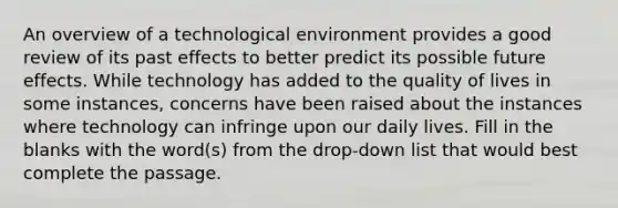 An overview of a technological environment provides a good review of its past effects to better predict its possible future effects. While technology has added to the quality of lives in some instances, concerns have been raised about the instances where technology can infringe upon our daily lives. Fill in the blanks with the word(s) from the drop-down list that would best complete the passage.