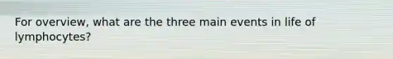 For overview, what are the three main events in life of lymphocytes?