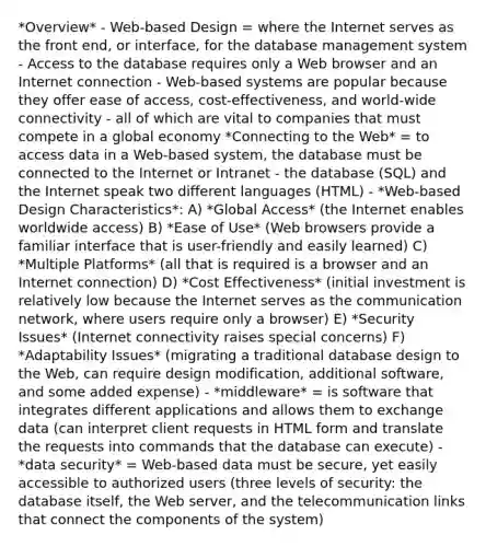 *Overview* - Web-based Design = where the Internet serves as the front end, or interface, for the database management system - Access to the database requires only a Web browser and an Internet connection - Web-based systems are popular because they offer ease of access, cost-effectiveness, and world-wide connectivity - all of which are vital to companies that must compete in a global economy *Connecting to the Web* = to access data in a Web-based system, the database must be connected to the Internet or Intranet - the database (SQL) and the Internet speak two different languages (HTML) - *Web-based Design Characteristics*: A) *Global Access* (the Internet enables worldwide access) B) *Ease of Use* (Web browsers provide a familiar interface that is user-friendly and easily learned) C) *Multiple Platforms* (all that is required is a browser and an Internet connection) D) *Cost Effectiveness* (initial investment is relatively low because the Internet serves as the communication network, where users require only a browser) E) *Security Issues* (Internet connectivity raises special concerns) F) *Adaptability Issues* (migrating a traditional database design to the Web, can require design modification, additional software, and some added expense) - *middleware* = is software that integrates different applications and allows them to exchange data (can interpret client requests in HTML form and translate the requests into commands that the database can execute) - *data security* = Web-based data must be secure, yet easily accessible to authorized users (three levels of security: the database itself, the Web server, and the telecommunication links that connect the components of the system)