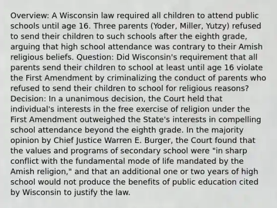 Overview: A Wisconsin law required all children to attend public schools until age 16. Three parents (Yoder, Miller, Yutzy) refused to send their children to such schools after the eighth grade, arguing that high school attendance was contrary to their Amish religious beliefs. Question: Did Wisconsin's requirement that all parents send their children to school at least until age 16 violate the First Amendment by criminalizing the conduct of parents who refused to send their children to school for religious reasons? Decision: In a unanimous decision, the Court held that individual's interests in the free exercise of religion under the First Amendment outweighed the State's interests in compelling school attendance beyond the eighth grade. In the majority opinion by Chief Justice Warren E. Burger, the Court found that the values and programs of secondary school were "in sharp conflict with the fundamental mode of life mandated by the Amish religion," and that an additional one or two years of high school would not produce the benefits of public education cited by Wisconsin to justify the law.