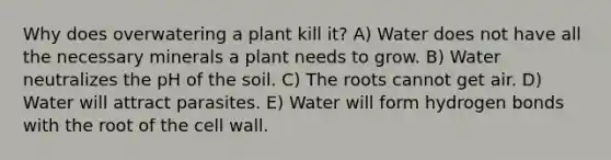 Why does overwatering a plant kill it? A) Water does not have all the necessary minerals a plant needs to grow. B) Water neutralizes the pH of the soil. C) The roots cannot get air. D) Water will attract parasites. E) Water will form hydrogen bonds with the root of the cell wall.