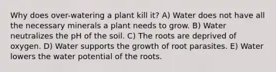 Why does over-watering a plant kill it? A) Water does not have all the necessary minerals a plant needs to grow. B) Water neutralizes the pH of the soil. C) The roots are deprived of oxygen. D) Water supports the growth of root parasites. E) Water lowers the water potential of the roots.