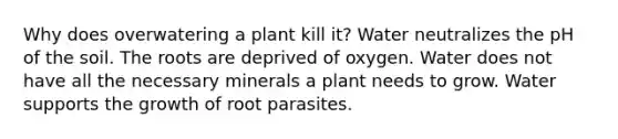 Why does overwatering a plant kill it? Water neutralizes the pH of the soil. The roots are deprived of oxygen. Water does not have all the necessary minerals a plant needs to grow. Water supports the growth of root parasites.