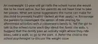 An overweight 11-year-old girl tells the school nurse she would like to be more active, but her parents do not have time to take her places. What are some suggestions the nurse can make for this child to promote health? (Select all that apply.) a. Encourage the parents to investigate the option of ride-sharing for afterschool activities with a classmate's family. b. Tell the girl to talk to the school nurse each day about the foods she eats. c. Suggest that the family plan an activity night where they ride bikes, take a walk, or go to the park. d. Refer the child to the school psychologist to discuss the weight issue