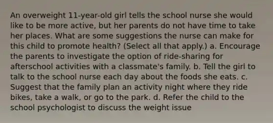 An overweight 11-year-old girl tells the school nurse she would like to be more active, but her parents do not have time to take her places. What are some suggestions the nurse can make for this child to promote health? (Select all that apply.) a. Encourage the parents to investigate the option of ride-sharing for afterschool activities with a classmate's family. b. Tell the girl to talk to the school nurse each day about the foods she eats. c. Suggest that the family plan an activity night where they ride bikes, take a walk, or go to the park. d. Refer the child to the school psychologist to discuss the weight issue