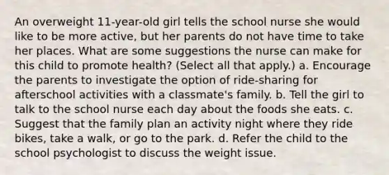 An overweight 11-year-old girl tells the school nurse she would like to be more active, but her parents do not have time to take her places. What are some suggestions the nurse can make for this child to promote health? (Select all that apply.) a. Encourage the parents to investigate the option of ride-sharing for afterschool activities with a classmate's family. b. Tell the girl to talk to the school nurse each day about the foods she eats. c. Suggest that the family plan an activity night where they ride bikes, take a walk, or go to the park. d. Refer the child to the school psychologist to discuss the weight issue.