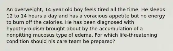 An overweight, 14-year-old boy feels tired all the time. He sleeps 12 to 14 hours a day and has a voracious appetite but no energy to burn off the calories. He has been diagnosed with hypothyroidism brought about by the accumulation of a nonpitting mucosus type of edema. For which life-threatening condition should his care team be prepared?