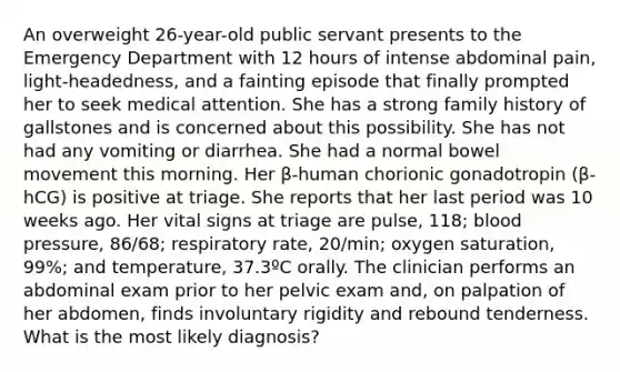 An overweight 26-year-old public servant presents to the Emergency Department with 12 hours of intense abdominal pain, light-headedness, and a fainting episode that finally prompted her to seek medical attention. She has a strong family history of gallstones and is concerned about this possibility. She has not had any vomiting or diarrhea. She had a normal bowel movement this morning. Her β-human chorionic gonadotropin (β-hCG) is positive at triage. She reports that her last period was 10 weeks ago. Her vital signs at triage are pulse, 118; blood pressure, 86/68; respiratory rate, 20/min; oxygen saturation, 99%; and temperature, 37.3ºC orally. The clinician performs an abdominal exam prior to her pelvic exam and, on palpation of her abdomen, finds involuntary rigidity and rebound tenderness. What is the most likely diagnosis?