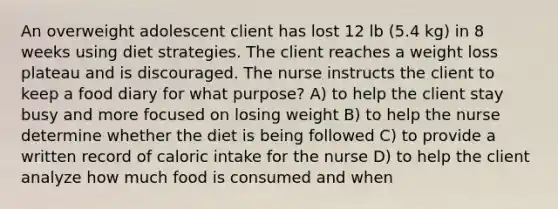 An overweight adolescent client has lost 12 lb (5.4 kg) in 8 weeks using diet strategies. The client reaches a weight loss plateau and is discouraged. The nurse instructs the client to keep a food diary for what purpose? A) to help the client stay busy and more focused on losing weight B) to help the nurse determine whether the diet is being followed C) to provide a written record of caloric intake for the nurse D) to help the client analyze how much food is consumed and when