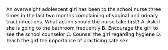 An overweight adolescent girl has been to the school nurse three times in the last two months complaining of vaginal and urinary tract infections. What action should the nurse take first? A. Ask if she is going to the bathroom frequently B. Encourage the girl to see the school counselor C. Counsel the girl regarding hygiene D. Teach the girl the importance of practicing safe sex