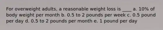 For overweight adults, a reasonable weight loss is ____ a. 10% of body weight per month b. 0.5 to 2 pounds per week c. 0.5 pound per day d. 0.5 to 2 pounds per month e. 1 pound per day