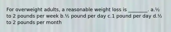 For overweight adults, a reasonable weight loss is ________. a.½ to 2 pounds per week b.½ pound per day c.1 pound per day d.½ to 2 pounds per month