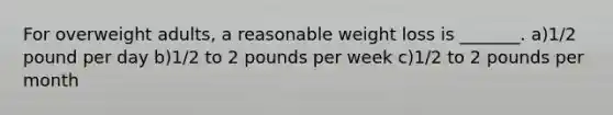 For overweight adults, a reasonable weight loss is _______. a)1/2 pound per day b)1/2 to 2 pounds per week c)1/2 to 2 pounds per month