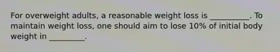 For overweight adults, a reasonable weight loss is __________. To maintain weight loss, one should aim to lose 10% of initial body weight in _________.