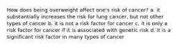 How does being overweight affect one's risk of cancer? a. it substantially increases the risk for lung cancer, but not other types of cancer b. it is not a risk factor for cancer c. it is only a risk factor for cancer if it is associated with genetic risk d. it is a significant risk factor in many types of cancer