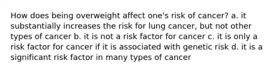 How does being overweight affect one's risk of cancer? a. it substantially increases the risk for lung cancer, but not other types of cancer b. it is not a risk factor for cancer c. it is only a risk factor for cancer if it is associated with genetic risk d. it is a significant risk factor in many types of cancer