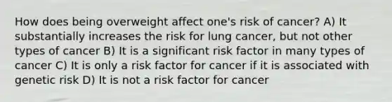 How does being overweight affect one's risk of cancer? A) It substantially increases the risk for lung cancer, but not other types of cancer B) It is a significant risk factor in many types of cancer C) It is only a risk factor for cancer if it is associated with genetic risk D) It is not a risk factor for cancer