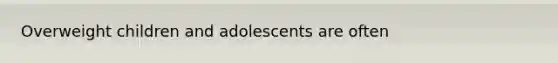 Overweight children and adolescents are often