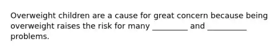 Overweight children are a cause for great concern because being overweight raises the risk for many _________ and __________ problems.