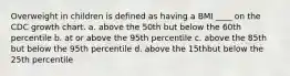 Overweight in children is defined as having a BMI ____ on the CDC growth chart. a. above the 50th but below the 60th percentile b. at or above the 95th percentile c. above the 85th but below the 95th percentile d. above the 15thbut below the 25th percentile