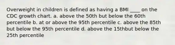 Overweight in children is defined as having a BMI ____ on the CDC growth chart. a. above the 50th but below the 60th percentile b. at or above the 95th percentile c. above the 85th but below the 95th percentile d. above the 15thbut below the 25th percentile