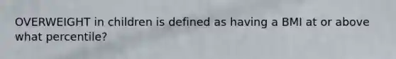 OVERWEIGHT in children is defined as having a BMI at or above what percentile?