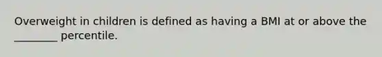 Overweight in children is defined as having a BMI at or above the ________ percentile.