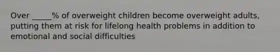 Over _____% of overweight children become overweight adults, putting them at risk for lifelong health problems in addition to emotional and social difficulties