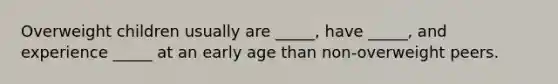 Overweight children usually are _____, have _____, and experience _____ at an early age than non-overweight peers.