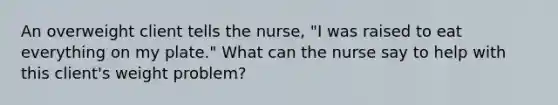 An overweight client tells the nurse, "I was raised to eat everything on my plate." What can the nurse say to help with this client's weight problem?