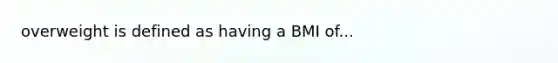 overweight is defined as having a BMI of...