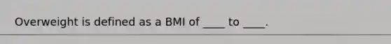 Overweight is defined as a BMI of ____ to ____.