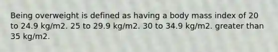 Being overweight is defined as having a body mass index of 20 to 24.9 kg/m2. 25 to 29.9 kg/m2. 30 to 34.9 kg/m2. greater than 35 kg/m2.