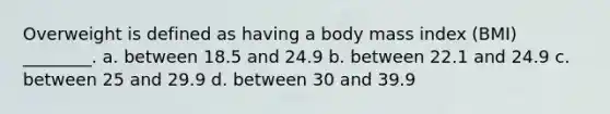 Overweight is defined as having a body mass index (BMI) ________. a. between 18.5 and 24.9 b. between 22.1 and 24.9 c. between 25 and 29.9 d. between 30 and 39.9