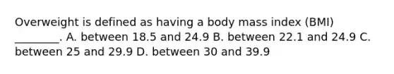 Overweight is defined as having a body mass index (BMI) ________. A. between 18.5 and 24.9 B. between 22.1 and 24.9 C. between 25 and 29.9 D. between 30 and 39.9