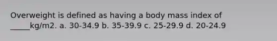 Overweight is defined as having a body mass index of _____kg/m2. a. 30-34.9 b. 35-39.9 c. 25-29.9 d. 20-24.9