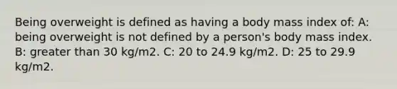 Being overweight is defined as having a body mass index of: A: being overweight is not defined by a person's body mass index. B: greater than 30 kg/m2. C: 20 to 24.9 kg/m2. D: 25 to 29.9 kg/m2.