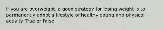 If you are overweight, a good strategy for losing weight is to permanently adopt a lifestyle of healthy eating and physical activity. True or False