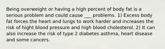 Being overweight or having a high percent of body fat is a serious problem and could cause ___ problems. 1) Excess body fat forces the heart and lungs to work harder and increases the risk of hight blood pressure and high blood cholesterol. 2) It can also increase the risk of type 2 diabetes asthma, heart disease and some cancers.